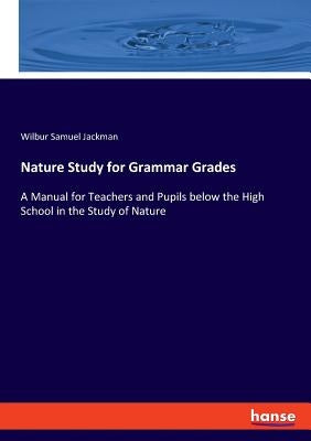 Nature Study for Grammar Grades: A Manual for Teachers and Pupils below the High School in the Study of Nature by Jackman, Wilbur Samuel