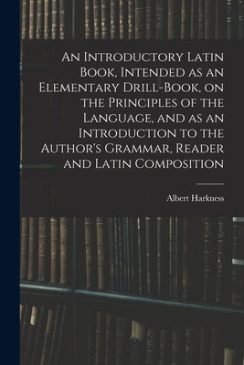 An Introductory Latin Book, Intended as an Elementary Drill-Book, on the Principles of the Language, and as an Introduction to the Author's Grammar, R by Harkness, Albert