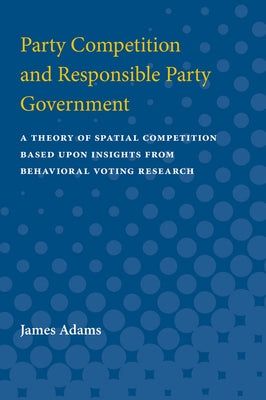 Party Competition and Responsible Party Government: A Theory of Spatial Competition Based Upon Insights from Behavioral Voting Research by Adams, James Frolik