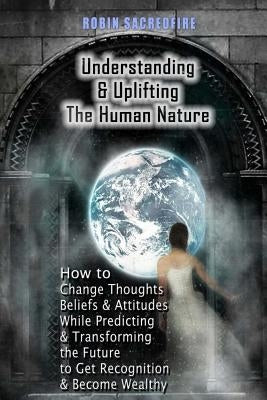 Understanding & Uplifting the Human Nature: How to Change Thoughts, Beliefs and Attitudes, while Predicting and Transforming the Future to Get Recogni by Sacredfire, Robin