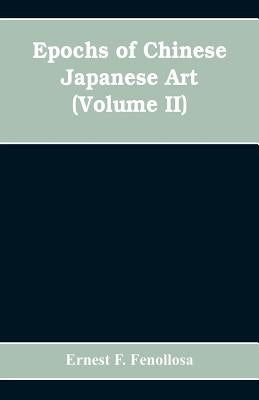 Epochs of Chinese Japanese Art: An Outline History of East Asiatic Design (Volume II) by F. Fenollosa, Ernest