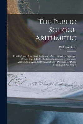 The Public School Arithmetic: in Which the Elements of the Science Are Defined, Its Principles Demonstrated, Its Methods Explained, and Its Common A by Dean, Philotus