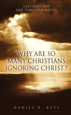 Why Are So Many Christians Ignoring Christ?: Last Days and End Times Prophecies by Keys, Daniel B.