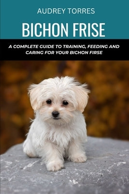 Bichon frise: A complete guide to training, feeding and caring for your Bichon frise by Torres, Audrey