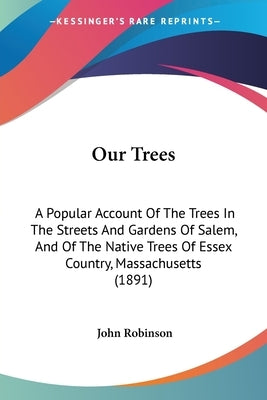 Our Trees: A Popular Account Of The Trees In The Streets And Gardens Of Salem, And Of The Native Trees Of Essex Country, Massachu by Robinson, John