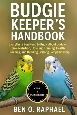 Budgie Keeper's Handbook: Everything You Need to Know About Budgie Care, Nutrition, Housing, Training, Health, Breeding, and Building Lifelong Compani by O. Raphael, Ben