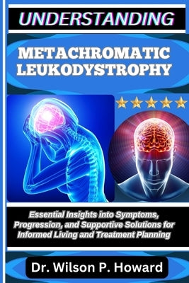 Understanding Metachromatic Leukodystrophy: Essential Insights into Symptoms, Progression, and Supportive Solutions for Informed Living and Treatment by P. Howard, Wilson