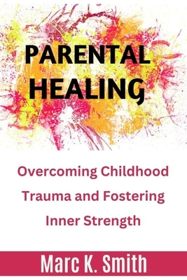 Parental Healing: Overcoming Childhood Trauma and Fostering Inner Strength by Smith, Marc K.
