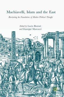 Machiavelli, Islam and the East: Reorienting the Foundations of Modern Political Thought by Biasiori, Lucio