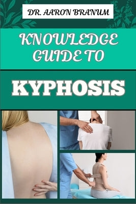 Knowledge Guide to Kyphosis: Essential Manual To Understanding, Managing, And Treating Spinal Curvature Disorders For Better Posture And Pain Relie by Branum, Aaron