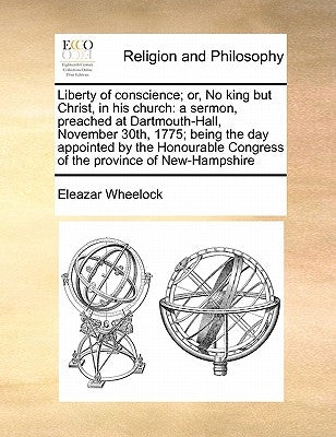 Liberty of Conscience; Or, No King But Christ, in His Church: A Sermon, Preached at Dartmouth-Hall, November 30th, 1775; Being the Day Appointed by th by Wheelock, Eleazar