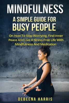 Mindfulness: A Simple Guide For Busy People On How To Stop Worrying, Find Inner Peace And Live A Stress Free Life With Mindfulness by Harris, Debeena