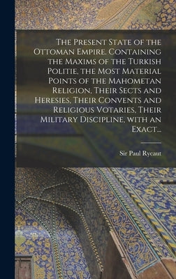 The Present State of the Ottoman Empire. Containing the Maxims of the Turkish Politie, the Most Material Points of the Mahometan Religion, Their Sects by Rycaut, Paul
