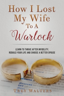 How I Lost My Wife to a Warlock: Learn To Thrive After Infidelity, Rebuild Your Life and Choose a Better Spouse by Walters, Trey