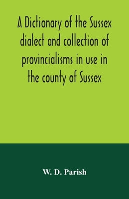 A dictionary of the Sussex dialect and collection of provincialisms in use in the county of Sussex by D. Parish, W.