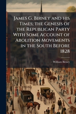 James G. Birney and his Times; the Genesis of the Republican Party With Some Account of Abolition Movements in the South Before 1828 by Birney, William