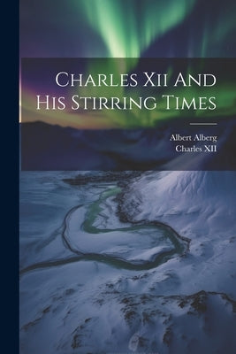 Charles Xii And His Stirring Times by Alberg, Albert