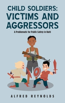 Child Soldiers: Victims and Aggressors: A Problematic for Public Safety in Haiti by Reynolds, Alfred