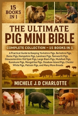 The Ultimate Pig Mini Bible: COMPLETE COLLECTION - 15 BOOKS IN 1: A Practical Guide to Keeping Yorkshire Pigs, Berkshire Pigs, Duroc Pigs, Hampshire P by J. D. Charlotte, Michele