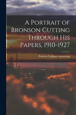 A Portrait of Bronson Cutting Through His Papers, 1910-1927 by Armstrong, Patricia Cadigan