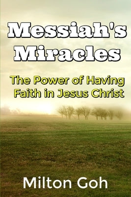 Messiah's Miracles: The Power of Having Faith in Jesus Christ by Goh, Milton