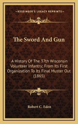 The Sword and Gun: A History of the 37th Wisconsin Volunteer Infantry; From Its First Organization to Its Final Muster Out (1865) by Eden, Robert C.