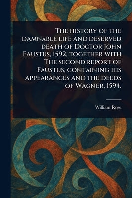 The History of the Damnable Life and Deserved Death of Doctor John Faustus, 1592, Together With The Second Report of Faustus, Containing His Appearanc by Rose, William