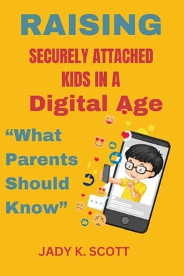 Raising Securely Attached Kids in a Digital Age: What Parents Should Know by K. Scott, Jady