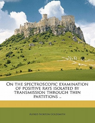 On the Spectroscopic Examination of Positive Rays Isolated by Transmission Through Thin Partitions .. by Goldsmith, Alfred Norton