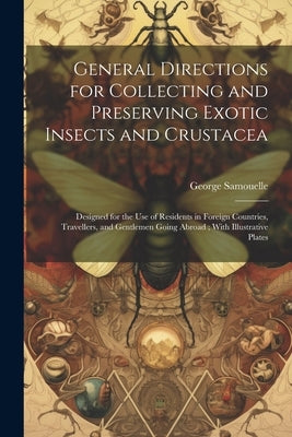 General Directions for Collecting and Preserving Exotic Insects and Crustacea: Designed for the use of Residents in Foreign Countries, Travellers, and by Samouelle, George