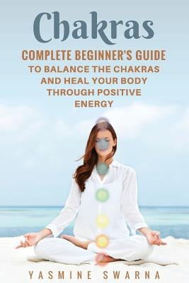 Chakras: Complete Beginner's Guide To Balance The Chakras And Heal Your Body Through Positive Energy by Swarna, Yasmine