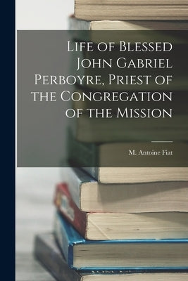 Life of Blessed John Gabriel Perboyre, Priest of the Congregation of the Mission by Fiat, M. Antoine