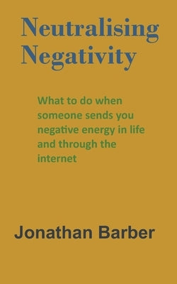 Neutralising Negativity: What to do when someone sends you negative energy in life and through the internet by Barber, Jonathan