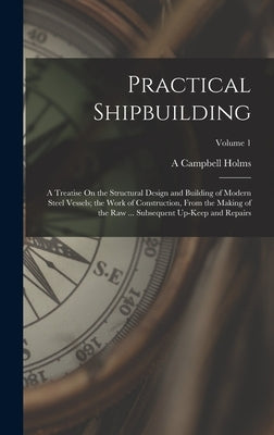 Practical Shipbuilding: A Treatise On the Structural Design and Building of Modern Steel Vessels; the Work of Construction, From the Making of by Holms, A. Campbell
