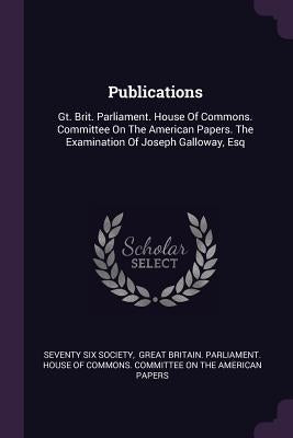 Publications: Gt. Brit. Parliament. House Of Commons. Committee On The American Papers. The Examination Of Joseph Galloway, Esq by Society, Seventy Six
