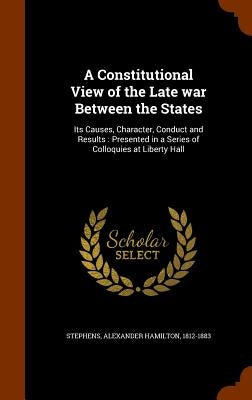 A Constitutional View of the Late war Between the States: Its Causes, Character, Conduct and Results: Presented in a Series of Colloquies at Liberty H by Stephens, Alexander Hamilton