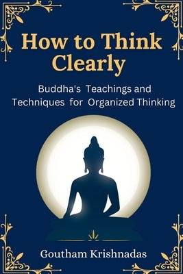 How to Think Clearly: Buddha's Teachings and Techniques for Organized Thinking by Krishnadas, Goutham