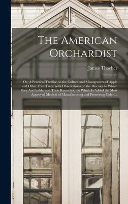The American Orchardist; or, A Practical Treatise on the Culture and Management of Apple and Other Fruit Trees, With Observations on the Diseases to W by Thacher, James 1754-1844