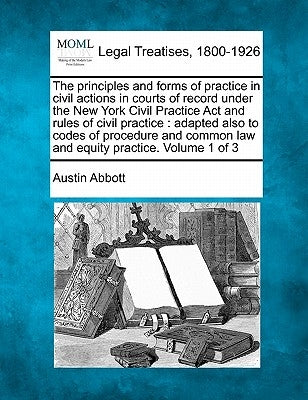The principles and forms of practice in civil actions in courts of record under the New York Civil Practice Act and rules of civil practice: adapted a by Abbott, Austin