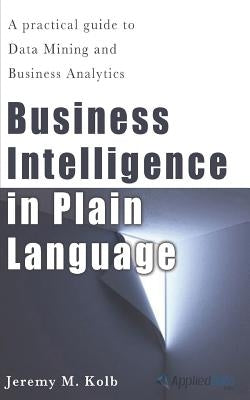 Business Intelligence in Plain Language: A practical guide to Data Mining and Business Analytics by Kolb, Jeremy M.