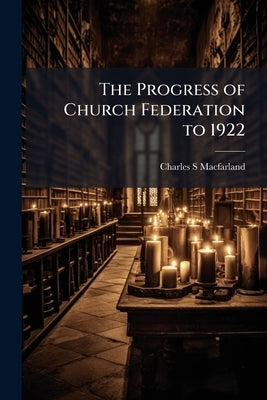 The Progress of Church Federation to 1922 by Macfarland, Charles S.