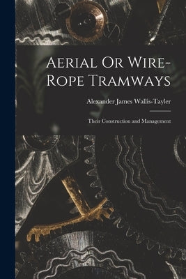 Aerial Or Wire-Rope Tramways: Their Construction and Management by Wallis-Tayler, Alexander James