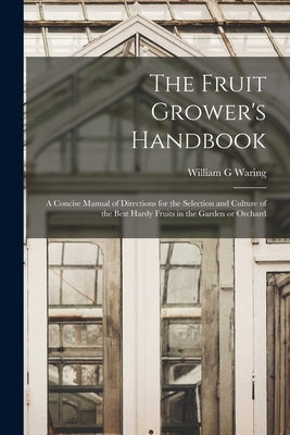 The Fruit Grower's Handbook [microform]: a Concise Manual of Directions for the Selection and Culture of the Best Hardy Fruits in the Garden or Orchar by Waring, William G.