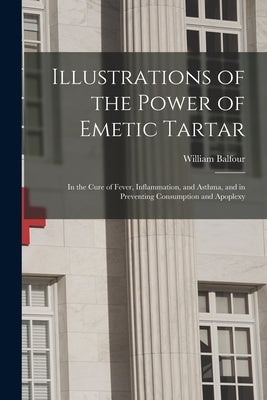 Illustrations of the Power of Emetic Tartar: in the Cure of Fever, Inflammation, and Asthma, and in Preventing Consumption and Apoplexy by Balfour, William B. 1780