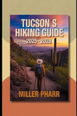 Tucsons Hiking Guide 2025 - 2026: Top Trails, Hidden Routes, And Scenic Treks for Every Skill Level by Pharr, Miller