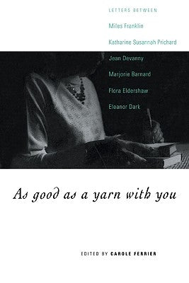 As Good as a Yarn with You: Letters Between Miles Franklin, Katharine Susannah Prichard, Jean Devanny, Marjory Barnard, Flora Eldershaw and Eleano by Ferrier, Carole