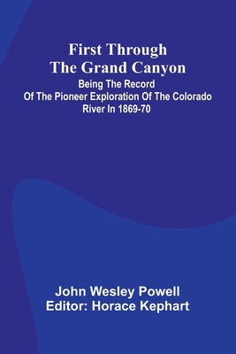 First Through The Grand Canyon: Being The Record Of The Pioneer Exploration Of The Colorado River In 1869-70 by Wesley Powell, John