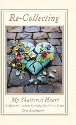 Re-Collecting My Shattered Heart: A Mother's Journey Carrying Grief with Hope by Brademeyer, Char
