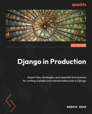 Django in Production: Expert tips, strategies, and essential frameworks for writing scalable and maintainable code in Django by Saha, Arghya