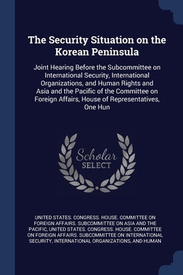 The Security Situation on the Korean Peninsula: Joint Hearing Before the Subcommittee on International Security, International Organizations, and Huma by United States Congress House Committe